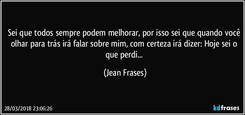 Sei que todos sempre podem melhorar, por isso sei que quando você olhar para trás irá falar sobre mim, com certeza irá dizer: Hoje sei o que perdi... (Jean Frases)