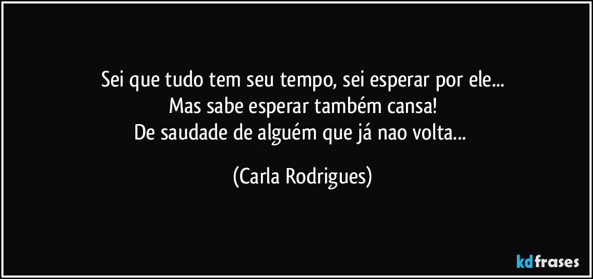 Sei que tudo tem seu tempo, sei esperar por ele...
Mas sabe esperar também cansa!
De saudade de alguém que já nao volta... (Carla Rodrigues)