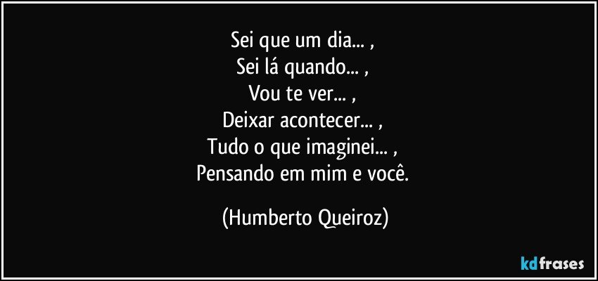 Sei que um dia... , 
Sei lá quando... , 
Vou te ver... , 
Deixar acontecer... , 
Tudo o que imaginei... , 
Pensando em mim e você. (Humberto Queiroz)