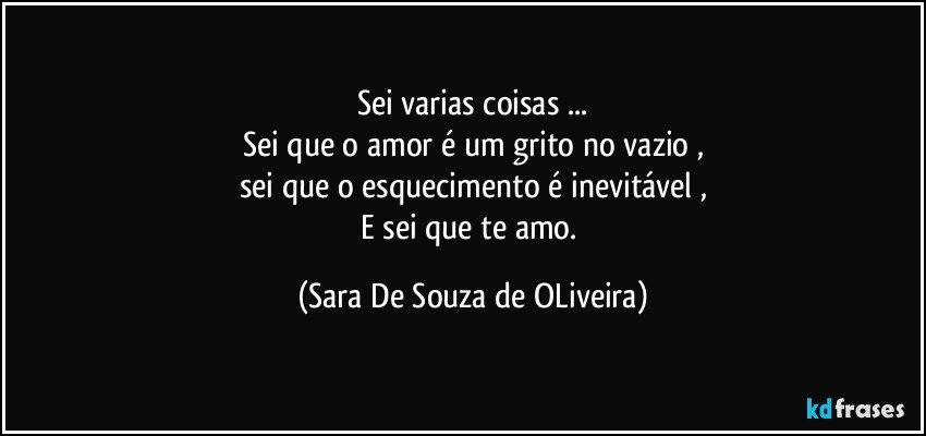 Sei varias coisas ...
Sei que o amor é um grito no vazio ,
sei que o esquecimento é inevitável ,
E sei que te amo. (Sara De Souza de OLiveira)