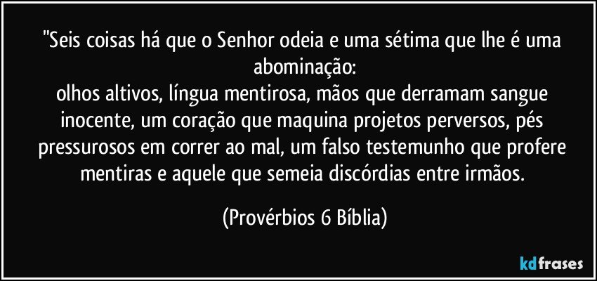 "Seis coisas há que o Senhor odeia e uma sétima que lhe é uma abominação:
olhos altivos, língua mentirosa, mãos que derramam sangue inocente, um coração que maquina projetos perversos, pés pressurosos em correr ao mal, um falso testemunho que profere mentiras e aquele que semeia discórdias entre irmãos. (Provérbios 6 Bíblia)