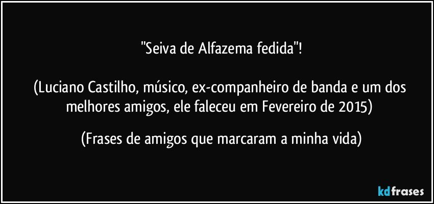 "Seiva de Alfazema fedida"!

(Luciano Castilho, músico, ex-companheiro de banda e um dos melhores amigos, ele faleceu em Fevereiro de 2015) (Frases de amigos que marcaram a minha vida)