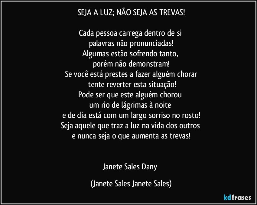 SEJA A LUZ; NÃO SEJA AS TREVAS!

Cada pessoa carrega dentro de si 
palavras não pronunciadas!
Algumas estão sofrendo tanto, 
porém não demonstram!
Se você está prestes a fazer alguém chorar
 tente reverter esta situação!
Pode ser que este alguém chorou 
um rio de lágrimas à noite 
e de dia está com um largo sorriso no rosto!
Seja aquele que traz a luz na vida dos outros 
e nunca seja o que aumenta as trevas!


Janete Sales Dany (Janete Sales Janete Sales)