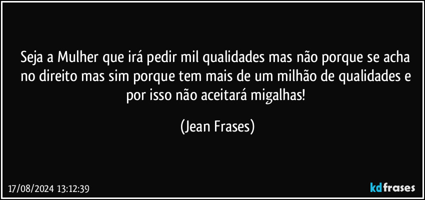 Seja a Mulher que irá pedir mil qualidades mas não porque se acha no direito mas sim porque tem mais de um milhão de qualidades e por isso não aceitará migalhas! (Jean Frases)