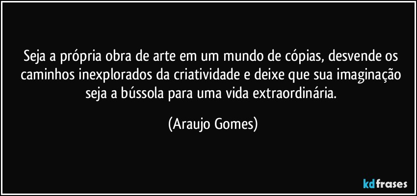 Seja a própria obra de arte em um mundo de cópias, desvende os caminhos inexplorados da criatividade e deixe que sua imaginação seja a bússola para uma vida extraordinária. (Araujo Gomes)