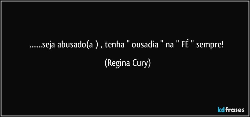 ...seja abusado(a )  , tenha  " ousadia  " na "  FÉ  " sempre! (Regina Cury)