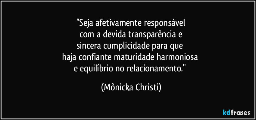 "Seja afetivamente responsável
com a devida transparência e
sincera cumplicidade para que 
haja confiante maturidade harmoniosa 
e equilíbrio no relacionamento." (Mônicka Christi)