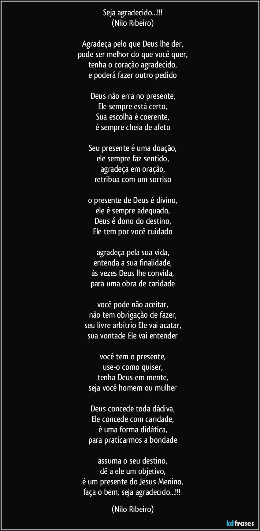 Seja agradecido...!!!
(Nilo Ribeiro)

Agradeça pelo que Deus lhe der,
pode ser melhor do que você quer,
tenha o coração agradecido,
e poderá fazer outro pedido

Deus não erra no presente,
Ele sempre está certo,
Sua escolha é coerente,
é sempre cheia de afeto

Seu presente é uma doação,
ele sempre faz sentido,
agradeça em oração,
retribua com um sorriso

o presente de Deus é divino,
ele é sempre adequado,
Deus é dono do destino,
Ele tem por você cuidado

agradeça pela sua vida,
entenda a sua finalidade,
às vezes Deus lhe convida,
para uma obra de caridade

você pode não aceitar,
não tem obrigação de fazer,
seu livre arbítrio Ele vai acatar,
sua vontade Ele vai entender

você tem o presente,
use-o como quiser,
tenha Deus em mente,
seja você homem ou mulher

Deus concede toda dádiva,
Ele concede com caridade,
é uma forma didática,
para praticarmos a bondade

assuma o seu destino,
dê a ele um objetivo,
é um presente do Jesus Menino,
faça o bem, seja agradecido...!!! (Nilo Ribeiro)