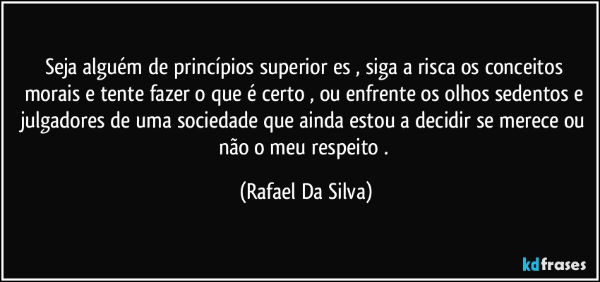 Seja alguém de princípios superior⁠es , siga a risca os conceitos morais e tente fazer o que é certo , ou enfrente os olhos sedentos e julgadores de uma sociedade que ainda estou a decidir se merece ou não o meu respeito . (Rafael Da Silva)