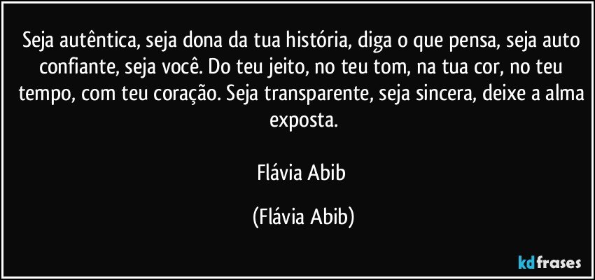 Seja autêntica, seja dona da tua história, diga o que pensa, seja auto confiante, seja você. Do teu jeito, no teu tom, na tua cor, no teu tempo, com teu coração. Seja transparente, seja sincera, deixe a alma exposta.

Flávia Abib (Flávia Abib)