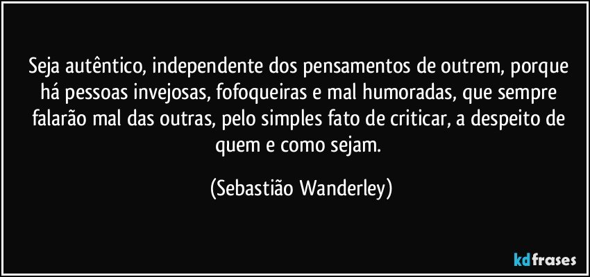 Seja autêntico, independente dos pensamentos de outrem, porque há pessoas invejosas, fofoqueiras e mal humoradas, que sempre falarão mal das outras, pelo simples fato de criticar, a despeito de quem e como sejam. (Sebastião Wanderley)