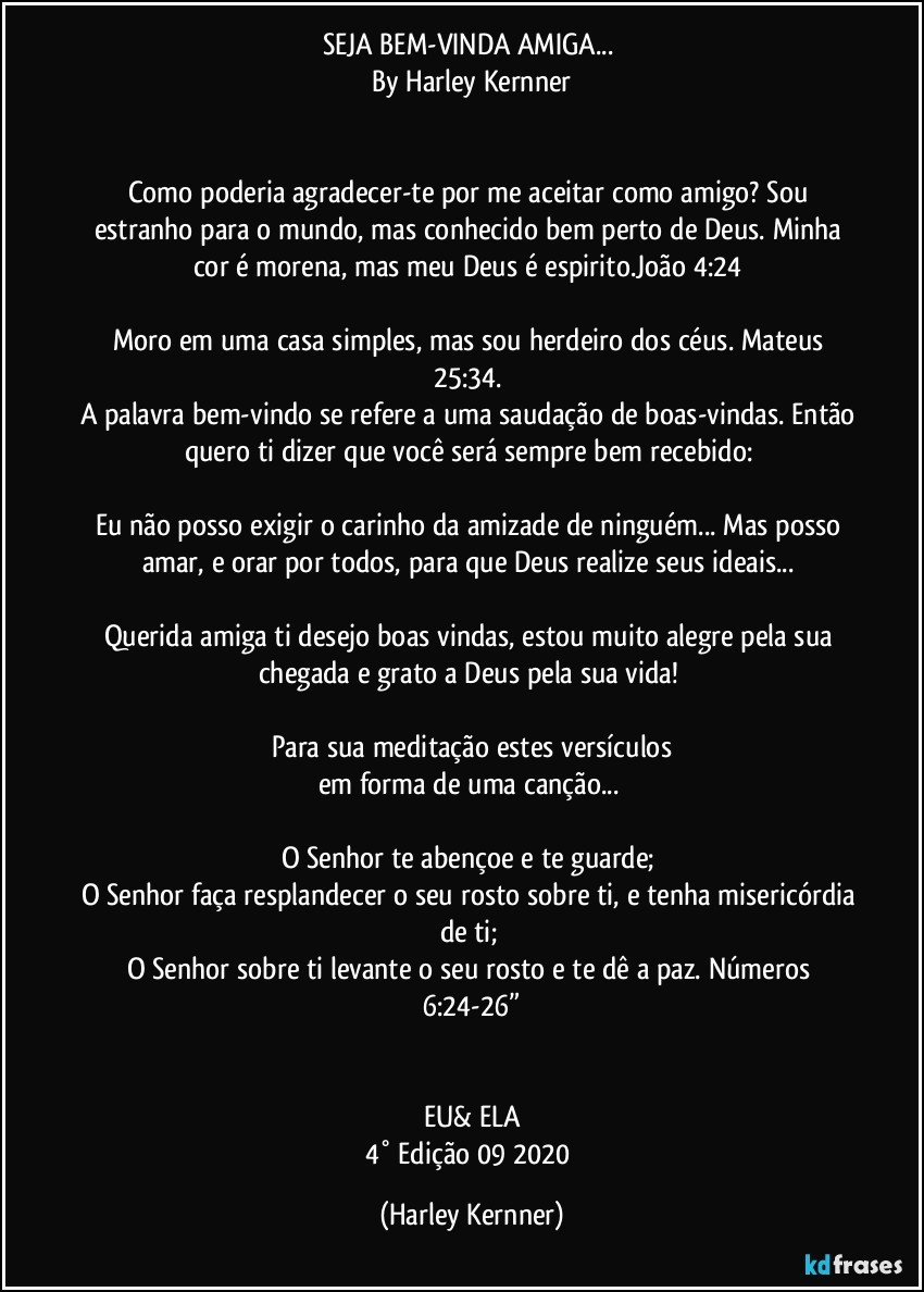 SEJA BEM-VINDA AMIGA... 
By Harley Kernner
         
         
Como poderia agradecer-te por me aceitar como amigo? Sou estranho para o mundo, mas conhecido bem perto de Deus. Minha cor é morena, mas meu Deus é espirito.João 4:24 
        
Moro em uma casa simples, mas sou herdeiro dos céus. Mateus 25:34. 
A palavra bem-vindo se refere a uma saudação de boas-vindas. Então quero ti dizer que você será sempre bem recebido: 
        
Eu não posso exigir o carinho da amizade de ninguém... Mas posso amar, e orar por todos, para que Deus realize seus ideais... 
        
Querida amiga ti desejo boas vindas, estou muito alegre pela sua chegada e grato a Deus pela sua vida! 
        
Para sua meditação estes versículos
em forma de uma canção... 
        
O Senhor te abençoe e te guarde; 
O Senhor faça resplandecer o seu rosto sobre ti, e tenha misericórdia de ti; 
O Senhor sobre ti levante o seu rosto e te dê a paz. Números 6:24-26”
        
        
EU& ELA
4° Edição 09/2020 (Harley Kernner)