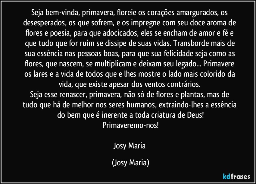 Seja bem-vinda, primavera, floreie os corações amargurados, os desesperados, os que sofrem, e os impregne com seu doce aroma de flores e poesia, para que adocicados, eles se encham de amor e fé e que tudo que for ruim se dissipe de suas vidas. Transborde mais de sua essência nas pessoas boas, para que sua felicidade seja como as flores, que nascem, se multiplicam e deixam seu legado... Primavere os lares e a vida de todos que e lhes mostre o lado mais colorido da vida, que existe apesar dos ventos contrários. 
Seja esse renascer,  primavera, não só de flores e plantas, mas de tudo que há de melhor nos seres humanos, extraindo-lhes a essência do bem que é inerente a toda criatura de Deus!
Primaveremo-nos!

Josy Maria (Josy Maria)