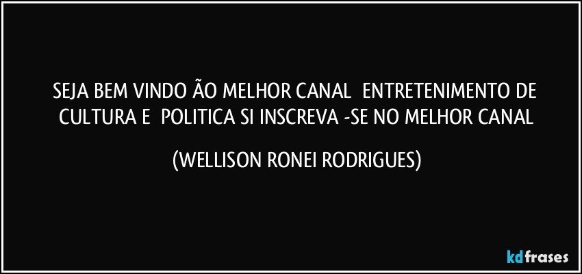 SEJA BEM   VINDO   ÃO    MELHOR   CANAL     ENTRETENIMENTO  DE   CULTURA  E     POLITICA   SI INSCREVA -SE   NO   MELHOR   CANAL (WELLISON RONEI RODRIGUES)