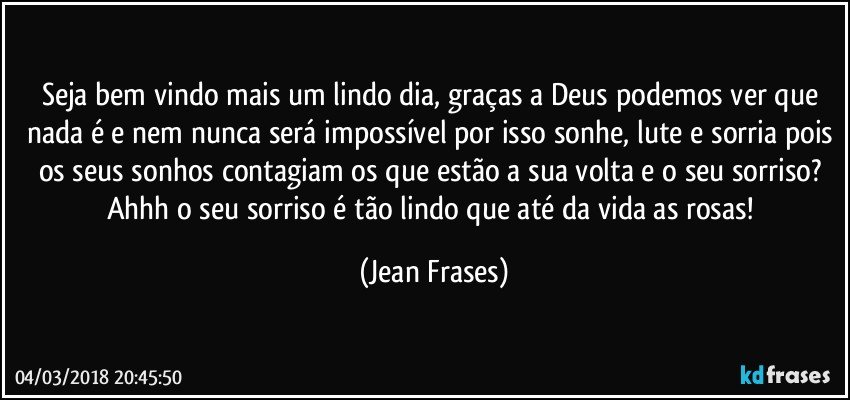 Seja bem vindo mais um lindo dia, graças a Deus podemos ver que nada é e nem nunca será impossível por isso sonhe, lute e sorria pois os seus sonhos contagiam os que estão a sua volta e o seu sorriso? Ahhh o seu sorriso é tão lindo que até da vida as rosas! (Jean Frases)