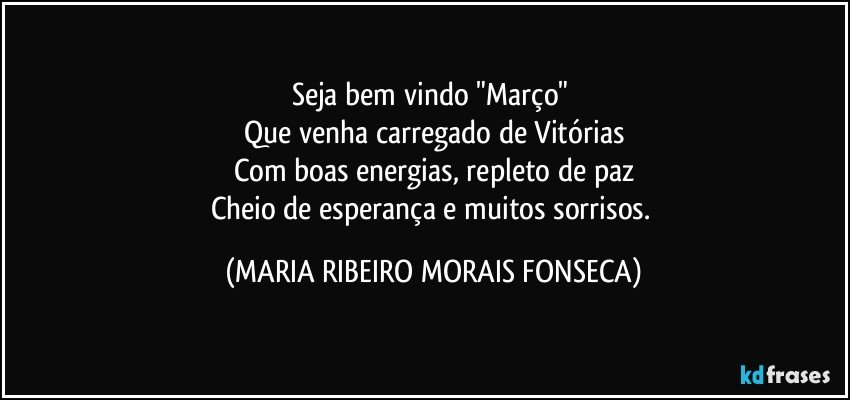 Seja bem vindo "Março" 
Que venha carregado de Vitórias
Com boas energias, repleto de paz
Cheio de esperança e muitos sorrisos. (MARIA RIBEIRO MORAIS FONSECA)