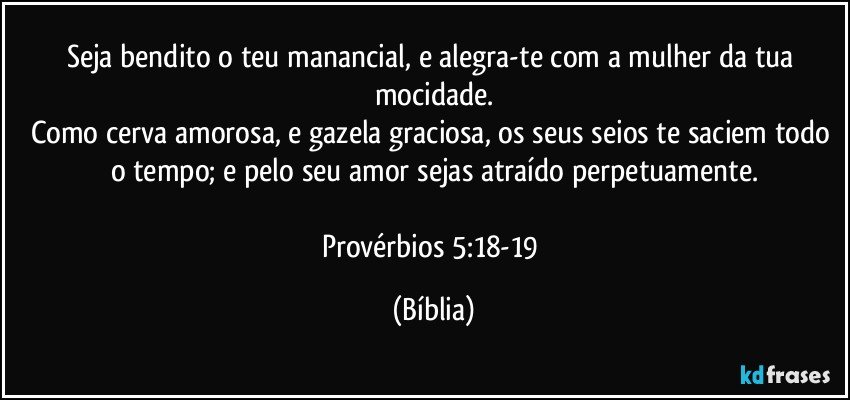 Seja bendito o teu manancial, e alegra-te com a mulher da tua mocidade.
Como cerva amorosa, e gazela graciosa, os seus seios te saciem todo o tempo; e pelo seu amor sejas atraído perpetuamente.

Provérbios 5:18-19 (Bíblia)