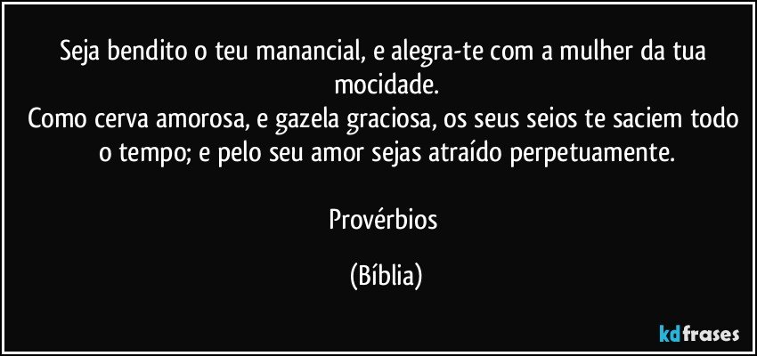 Seja bendito o teu manancial, e alegra-te com a mulher da tua mocidade.
Como cerva amorosa, e gazela graciosa, os seus seios te saciem todo o tempo; e pelo seu amor sejas atraído perpetuamente.

Provérbios (Bíblia)