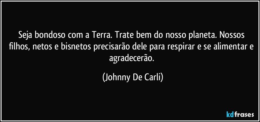 Seja bondoso com a Terra. Trate bem do nosso planeta. Nossos filhos, netos e bisnetos precisarão dele para respirar e se alimentar e agradecerão. (Johnny De Carli)