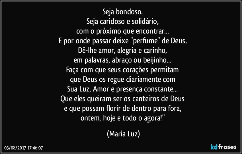 Seja bondoso. 
Seja caridoso e solidário, 
com o próximo que encontrar... 
E por onde passar deixe "perfume" de Deus, 
Dê-lhe amor, alegria e carinho, 
em palavras, abraço ou beijinho... 
Faça com que seus corações permitam 
que Deus os regue diariamente com 
Sua Luz, Amor e presença constante... 
Que eles queiram ser os canteiros de Deus 
e que possam florir de dentro para fora, 
ontem, hoje e todo o agora!” (Maria Luz)