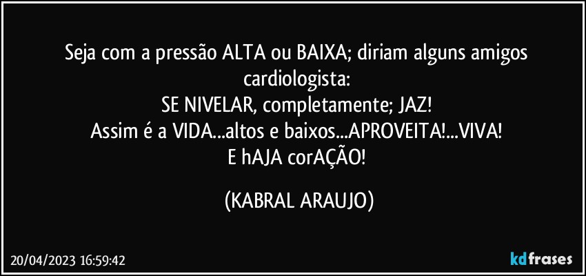 Seja com a pressão ALTA ou BAIXA; diriam alguns amigos cardiologista: 
SE NIVELAR, completamente; JAZ! 
Assim é a VIDA...altos e baixos...APROVEITA!...VIVA! 
E hAJA corAÇÃO! (KABRAL ARAUJO)