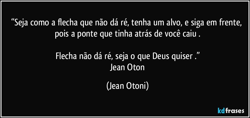 “Seja como a flecha que não dá ré, tenha um alvo, e siga em frente, pois a ponte que tinha atrás de você caiu .

Flecha não dá ré, seja o que Deus quiser .”
―Jean Oton (Jean Otoni)