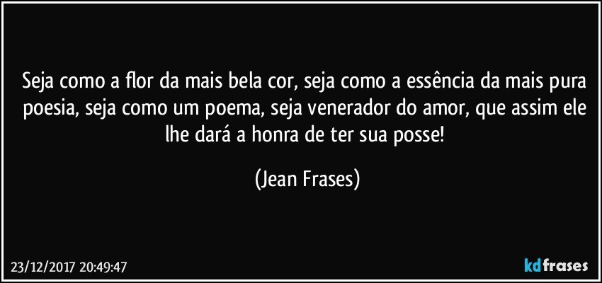 Seja como a flor da mais bela cor, seja como a essência da mais pura poesia, seja como um poema, seja venerador do amor, que assim ele lhe dará a honra de ter sua posse! (Jean Frases)