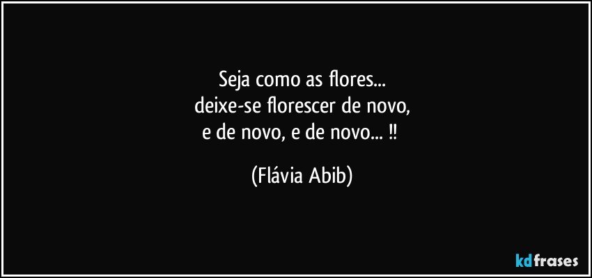 Seja como as flores...
deixe-se florescer de novo,
e de novo, e de novo... !! (Flávia Abib)