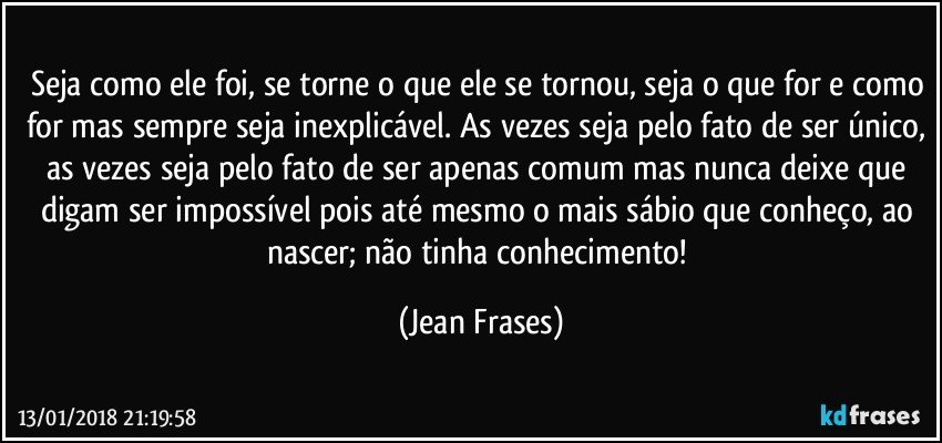 Seja como ele foi, se torne o que ele se tornou, seja o que for e como for mas sempre seja inexplicável. As vezes seja pelo fato de ser único, as vezes seja pelo fato de ser apenas comum mas nunca deixe que digam ser impossível pois até mesmo o mais sábio que conheço, ao nascer; não tinha conhecimento! (Jean Frases)