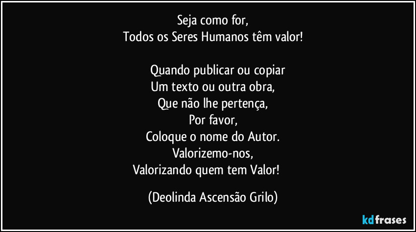 Seja como for,
Todos os Seres Humanos têm valor!
♡♡♡♡♡
♧○☆Quando publicar ou copiar
Um texto ou outra obra,
Que não lhe pertença,
Por favor,
Coloque o nome do Autor.
Valorizemo-nos,
Valorizando quem tem Valor!♧○☆ (Deolinda Ascensão Grilo)