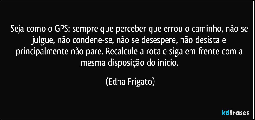 Seja como o GPS: sempre que perceber que errou o caminho, não se julgue, não condene-se, não se desespere, não desista e principalmente não pare.  Recalcule a rota e siga em frente com a mesma disposição do início. (Edna Frigato)