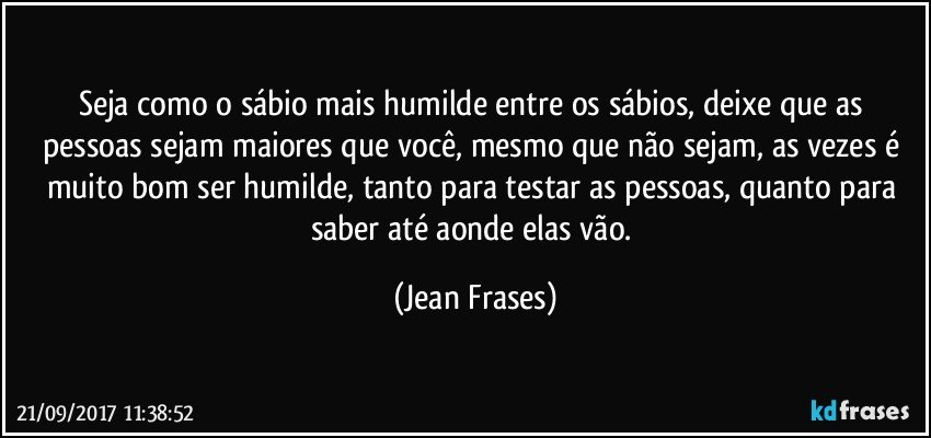 Seja como o sábio mais humilde entre os sábios, deixe que as pessoas sejam maiores que você, mesmo que não sejam, as vezes é muito bom ser humilde, tanto para testar as pessoas, quanto para saber até aonde elas vão. (Jean Frases)