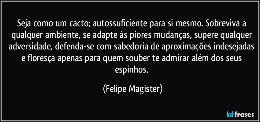 Seja como um cacto; autossuficiente para si mesmo. Sobreviva a qualquer ambiente, se adapte ás piores mudanças, supere qualquer adversidade, defenda-se com sabedoria de aproximações indesejadas e floresça apenas para quem souber te admirar além dos seus espinhos. (Felipe Magister)