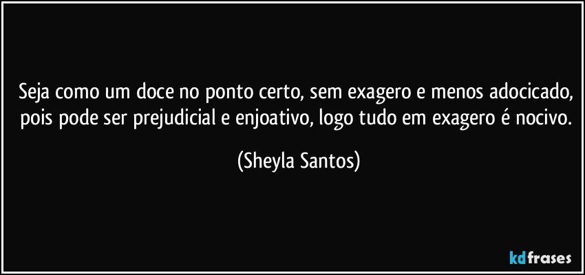 Seja como um doce no ponto certo, sem exagero e menos adocicado, pois pode ser prejudicial e enjoativo, logo tudo em exagero é nocivo. (Sheyla Santos)