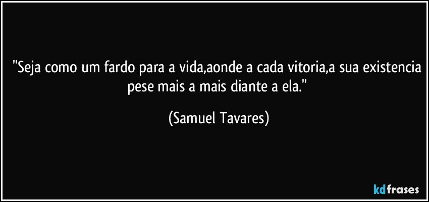 ''Seja como um fardo para a vida,aonde a cada vitoria,a sua existencia pese mais a mais diante a ela.'' (Samuel Tavares)
