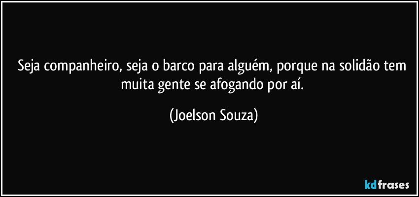 Seja companheiro, seja o barco para alguém, porque na solidão tem muita gente se afogando por aí. (Joelson Souza)