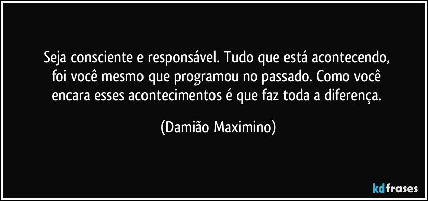 Seja consciente e responsável. Tudo que está acontecendo, 
foi você mesmo que programou no passado. Como você 
encara esses acontecimentos é que faz toda a diferença. (Damião Maximino)