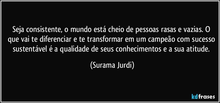 Seja consistente, o mundo está cheio de pessoas rasas e vazias. O que vai te diferenciar e te transformar em um campeão com sucesso sustentável é a qualidade de seus conhecimentos e a sua atitude. (Surama Jurdi)