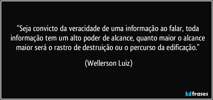 “Seja convicto da veracidade de uma informação ao falar, toda informação tem um alto poder de alcance, quanto maior o alcance maior será o rastro de destruição ou o percurso da edificação." (Wellerson Luiz)