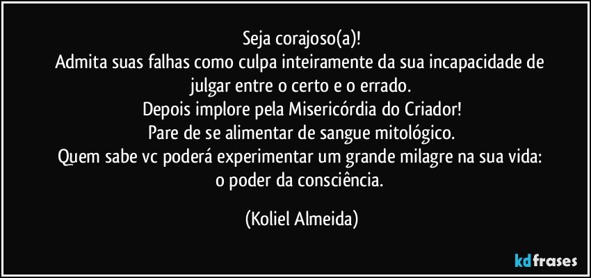 Seja corajoso(a)!
Admita suas falhas como culpa inteiramente da sua incapacidade de julgar entre o certo e o errado.
Depois implore pela Misericórdia do Criador!
Pare de se alimentar de sangue mitológico.
Quem sabe vc poderá experimentar um grande milagre na sua vida: o poder da consciência. (Koliel Almeida)