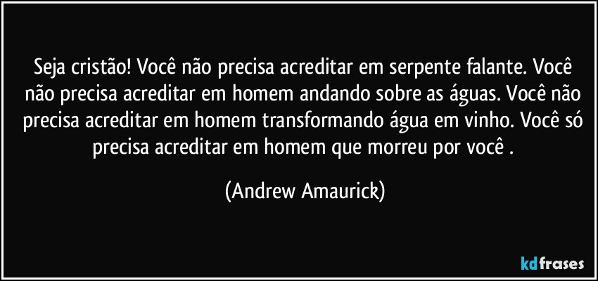 Seja cristão! Você não precisa acreditar em serpente falante. Você não precisa acreditar em homem andando sobre as águas. Você não precisa acreditar em homem transformando água em vinho. Você só precisa acreditar em homem que morreu por você . (Andrew Amaurick)