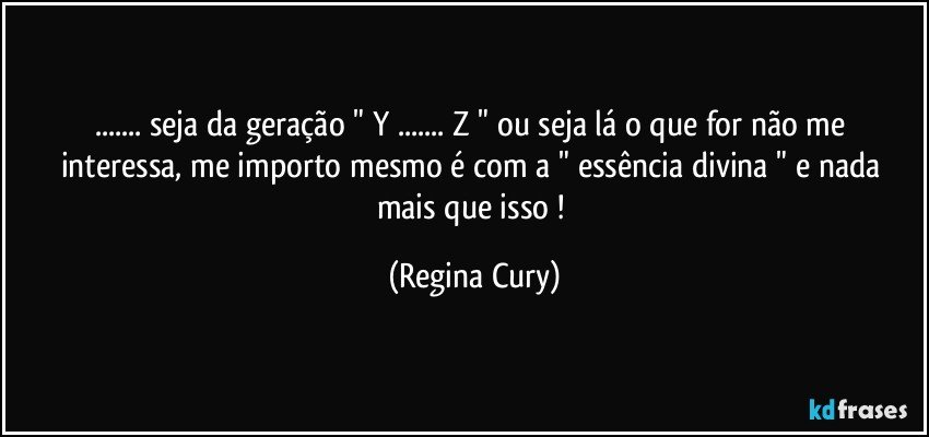 ... seja da geração " Y ...  Z "  ou seja lá o que for não me interessa, me importo mesmo é com a " essência  divina " e nada mais que isso ! (Regina Cury)