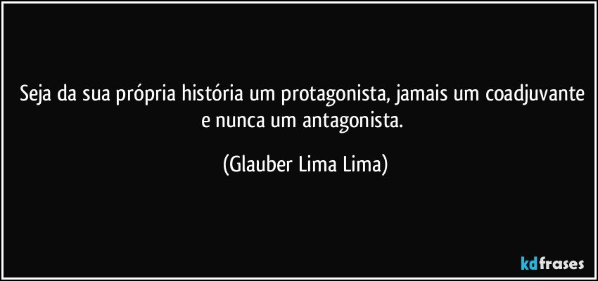 Seja da sua própria história um protagonista, jamais um coadjuvante e nunca um antagonista. (Glauber Lima Lima)