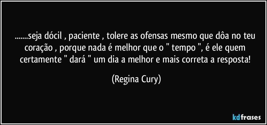 ...seja dócil , paciente , tolere as ofensas mesmo que dôa no teu coração , porque nada  é melhor que o " tempo ",    é ele  quem  certamente " dará " um dia a  melhor e mais correta  a resposta! (Regina Cury)