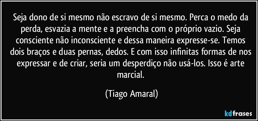 Seja dono de si mesmo não escravo de si mesmo. Perca o medo da perda, esvazia a mente e a preencha com o próprio vazio. Seja consciente não inconsciente e dessa maneira expresse-se. Temos dois braços e duas pernas, dedos. E com isso infinitas formas de nos expressar e de criar, seria um desperdiço não usá-los. Isso é arte marcial. (Tiago Amaral)