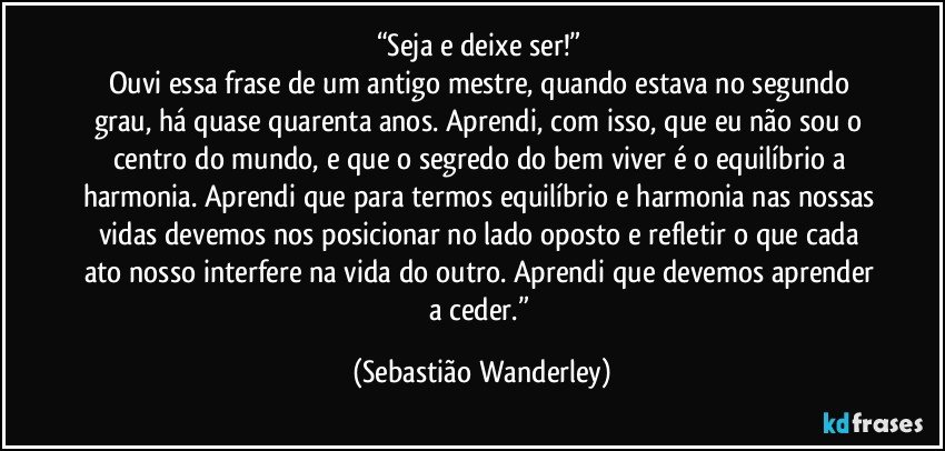 “Seja e deixe ser!” 
Ouvi essa frase de um antigo mestre, quando estava no segundo grau, há quase quarenta anos. Aprendi, com isso, que eu não sou o centro do mundo, e que o segredo do bem viver é o equilíbrio a harmonia. Aprendi que para termos equilíbrio e harmonia nas nossas vidas devemos nos posicionar no lado oposto e refletir o que cada ato nosso interfere na vida do outro. Aprendi que devemos aprender a ceder.” (Sebastião Wanderley)