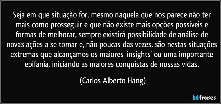 Seja em que situação for, mesmo naquela que nos parece não ter mais como prosseguir e que não existe mais opções possíveis e formas de melhorar, sempre existirá possibilidade de análise de novas ações a se tomar e, não poucas das vezes, são nestas situações extremas que alcançamos os maiores 'insights' ou uma importante epifania, iniciando as maiores conquistas de nossas vidas. (Carlos Alberto Hang)