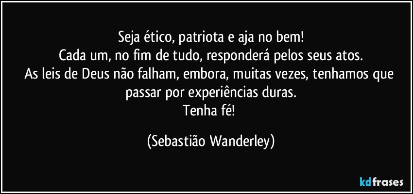 Seja ético, patriota e aja no bem!
Cada um, no fim de tudo, responderá pelos seus atos.
As leis de Deus não falham, embora, muitas vezes, tenhamos que passar por experiências duras.
Tenha fé! (Sebastião Wanderley)