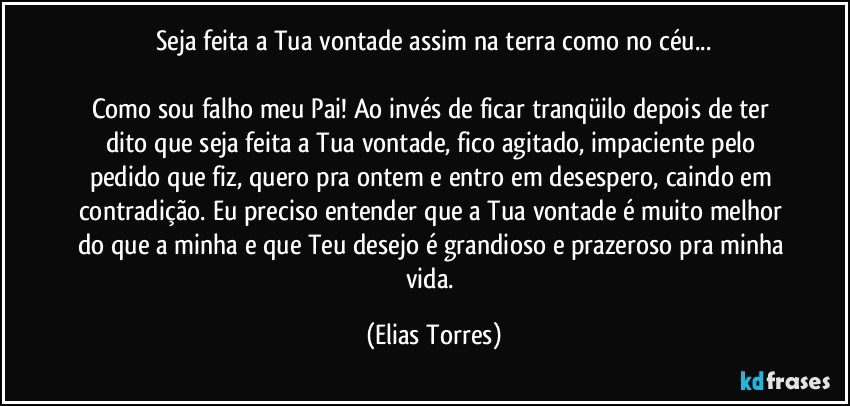 Seja feita a Tua vontade assim na terra como no céu...
             
Como sou falho meu Pai! Ao invés de ficar tranqüilo depois de ter dito que seja feita a Tua vontade, fico agitado, impaciente pelo pedido que fiz, quero pra ontem e entro em desespero, caindo em contradição. Eu preciso entender que a Tua vontade é muito melhor do que a minha e que Teu desejo é grandioso e prazeroso pra minha vida. (Elias Torres)