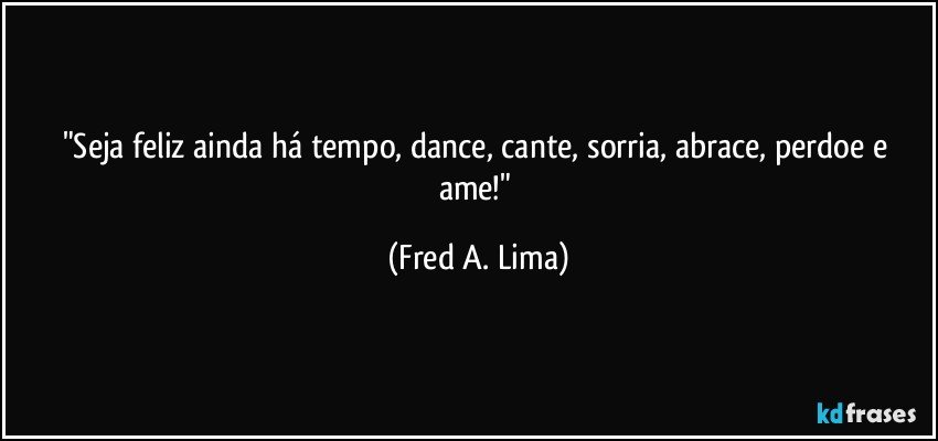 "Seja feliz ainda há tempo, dance, cante, sorria, abrace, perdoe e ame!" (Fred A. Lima)